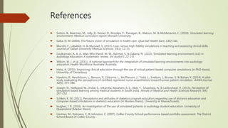 References
 Sutton, B., Bearman, M., Jolly, B., Nestel, D., Brookes, P., Flanagan, B., Watson, M. & McMenamin, C. (2010). Simulated learning
environment: Medical curriculum report. Monash University.
 Gaba, D. M. (2004). The future vision of simulation in health care. Qual Saf Health Care, 13(i2-i10).
 Munshi, F., Lababidi, H. & Alyousef, S. (2015). Low- versus high-fidelity simulations in teaching and assessing clinical skills.
Journal of Taibah University Medical Sciences, 10(1): 12-15.
 Dzulkarnain, A. A. A., Wan Mhd Pandi, W. M., Rahmat, S. & Zakaria, N. (2015). Simulated learning environment (SLE) in
audiology education: A systematic review. Int Audiol J, 22: 1-8.
 Wilson, W. J. et al. (2011). A national approach for the integration of simulated learning environments into audiology
education. Health Workforce Australia: Australia.
 Heitz, A. (2013). Improving clinical education through the use of virtual patient-based computer simulations [in PhD thesis].
University of Canterbury.
 Hawkins, R., Bendickson, L., Benson, P., Osborne, L., McPherson, J., Todd, L., Snelson, J., Bruner, S. & Bohan, K. (2014). A pilot
study evaluating the perceptions of certified registered nurse anaesthetists toward human patient simulation. AANA Journal,
82(5); 375-384.
 Joseph, N., Nelliyanil, M., Jindal, S., Utkarsha, Abraham, A. E., Alok, Y., Srivastava, N. & Lankeshwar, R. (2015). Perception of
simulation-based learning among medical students in South India. Annals of Medical and Health Sciences Research, 5(4):
247-252.
 Schlein, K. M. (2011). Perceptions and attitudes of dietetics program educators regarding use of distance education and
computer-based simulations in dietetics education [in Masters thesis]. University of Massachusetts.
 Hughes, J. R. (2016). An investigation of the use of simulated patients in audiology student education. University of
Queensland [Master thesis].
 Herman, M., Kolmann, C. & Johnston, C. (2007). Collier County School performance-based portfolio assessment. The District
School Board of Collier County.
 