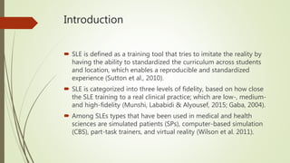 Introduction
 SLE is defined as a training tool that tries to imitate the reality by
having the ability to standardized the curriculum across students
and location, which enables a reproducible and standardized
experience (Sutton et al., 2010).
 SLE is categorized into three levels of fidelity, based on how close
the SLE training to a real clinical practice; which are low-, medium-
and high-fidelity (Munshi, Lababidi & Alyousef, 2015; Gaba, 2004).
 Among SLEs types that have been used in medical and health
sciences are simulated patients (SPs), computer-based simulation
(CBS), part-task trainers, and virtual reality (Wilson et al. 2011).
 