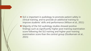 SLE is important in audiology to promote patient safety in
clinical training, and to provide an additional training to
improve students’ skills and performance (Wilson et al., 2011)
 Majority of the SLE audiology studies showed positive
findings such as significantly higher post-training examination
score following the SLE training and higher post-training
examination score than the control group (Dzulkarnain et al.,
2015)
 