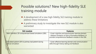Possible solutions? New high-fidelity SLE
training module
 A development of a new high-fidelity SLE training module to
address these limitations
 A preliminary study to investigate the new SLE module is also
warranted
SLE module Features
Main interface: 2D computerized-based simulation (CBS) - Cover cognitive and psychomotor learning domain
- Address limitation on lack of formative feedback 
provide comprehensive feedback module in the CBS
Simulated patient (SP) to portray real patient during
clinical simulation
- Cover affective learning domain and communication
skills through history taking and feedback
 