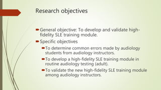Research objectives
General objective: To develop and validate high-
fidelity SLE training module.
Specific objectives
To determine common errors made by audiology
students from audiology instructors.
To develop a high-fidelity SLE training module in
routine audiology testing (adult).
To validate the new high-fidelity SLE training module
among audiology instructors.
 