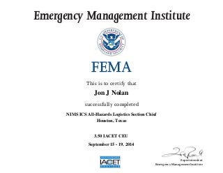 Emergency Management Institute
This is to certify that
successfully completed
Superintendent
Emergency Management Institute
Jon J Nolan
NIMS ICS All-Hazards Logistics Section Chief
Houston, Texas
3.50 IACET CEU
September 15 - 19, 2014
 