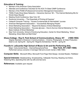 Education & Training:
• Member of the American Camp Association
• Attendee and Conference Volunteer for the ACA Tri-State CAMP Conference
• Member of the PCMA (Professional Convention Management Association)
• TSNN (Trade Show News Network) – Interactive Seminar ’99 – “The Internet Marketing Mix for
World-Class Results”
• Meeting World Conference, New York, NY
• Rockhurst University – “The Essentials of Printing & Prepress”
• Catapult Computer Training - “Access Fundamentals & Intermediate” courses
• American Management Association – “Successfully Managing People”
• Direct Marketing Association – “Beyond the Basics of Direct Marketing”
• Direct Marketing Association – “Success @ www – How to Survive Internet Marketing” & “The
Basic Institute of Direct Marketing”
• New York University, School of Continuing Education, Center for Direct Marketing, “Direct
Marketing: Direct Mail and Mail Order”
Ithaca College - Roy H. Park School of Communications, Ithaca, NY (1990-1994)
Degree: Bachelor of Science in Communications – Cinema, Photography & Video Production
Dean’s List: Spring 90 – Spring 92 / Regents Scholarship: Fall 90 – spring 94
Fiorello H. LaGuardia High School of Music & Art and the Performing Arts,
Major: Instrumental Music - Clarinet/Saxophone/Flute New York, NY (1987-1990)
Performed various concerts in Carnegie Hall and Lincoln Center (1986-1990)
Computer Skills: Microsoft Office, Microsoft Front Page Web Design, Acrobat Reader, FileMaker
Special Interests: Skateboarding, Snowboarding, Volleyball, Running, Reading non-fiction,
Watching films, Spending time with my wife and two sons
References: Available upon request
 