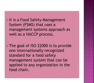  It is a Food Safety Management
System (FSMS) that uses a
management systems approach as
well as a HACCP process.
 The goal of ISO 22000 is to provide
one internationally recognized
standard for a food safety
management system that can be
applied to any organization in the
food chain.
 