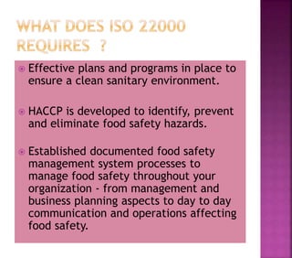  Effective plans and programs in place to
ensure a clean sanitary environment.
 HACCP is developed to identify, prevent
and eliminate food safety hazards.
 Established documented food safety
management system processes to
manage food safety throughout your
organization - from management and
business planning aspects to day to day
communication and operations affecting
food safety.
 