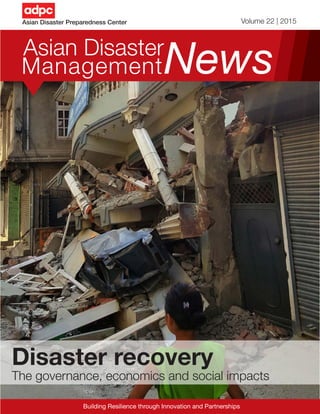 1Asian Disaster Management News
Asian Disaster Preparedness Center Volume 22 | 2015
NewsAsian Disaster
Management
Building Resilience through Innovation and Partnerships
Disaster recovery
The governance, economics and social impacts
 