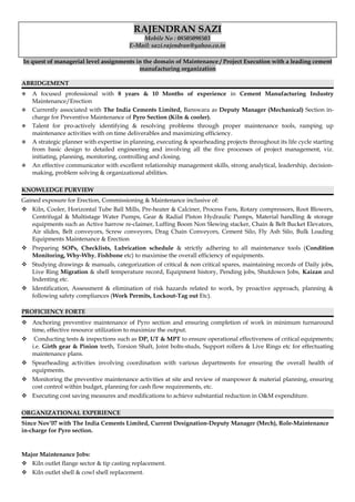 RAJENDRAN SAZI
Mobile No : 08505098503
E-Mail: sazi.rajendran@yahoo.co.in
In quest of managerial level assignments in the domain of Maintenance / Project Execution with a leading cement
manufacturing organization
ABRIDGEMENT
 A focused professional with 8 years & 10 Months of experience in Cement Manufacturing Industry
Maintenance/Erection
 Currently associated with The India Cements Limited, Banswara as Deputy Manager (Mechanical) Section in-
charge for Preventive Maintenance of Pyro Section (Kiln & cooler).
 Talent for pro-actively identifying & resolving problems through proper maintenance tools, ramping up
maintenance activities with on time deliverables and maximizing efficiency.
 A strategic planner with expertise in planning, executing & spearheading projects throughout its life cycle starting
from basic design to detailed engineering and involving all the five processes of project management, viz.
initiating, planning, monitoring, controlling and closing.
 An effective communicator with excellent relationship management skills, strong analytical, leadership, decision-
making, problem solving & organizational abilities.
KNOWLEDGE PURVIEW
Gained exposure for Erection, Commissioning & Maintenance inclusive of:
 Kiln, Cooler, Horizontal Tube Ball Mills, Pre-heater & Calciner, Process Fans, Rotary compressors, Root Blowers,
Centrifugal & Multistage Water Pumps, Gear & Radial Piston Hydraulic Pumps, Material handling & storage
equipments such as Active harrow re-claimer, Luffing Boom Non Slewing stacker, Chain & Belt Bucket Elevators,
Air slides, Belt conveyors, Screw conveyors, Drag Chain Conveyors, Cement Silo, Fly Ash Silo, Bulk Loading
Equipments Maintenance & Erection
 Preparing SOPs, Checklists, Lubrication schedule & strictly adhering to all maintenance tools (Condition
Monitoring, Why-Why, Fishbone etc) to maximise the overall efficiency of equipments.
 Studying drawings & manuals, categorization of critical & non critical spares, maintaining records of Daily jobs,
Live Ring Migration & shell temperature record, Equipment history, Pending jobs, Shutdown Jobs, Kaizan and
Indenting etc.
 Identification, Assessment & elimination of risk hazards related to work, by proactive approach, planning &
following safety compliances (Work Permits, Lockout-Tag out Etc).
PROFICIENCY FORTE
 Anchoring preventive maintenance of Pyro section and ensuring completion of work in minimum turnaround
time, effective resource utilization to maximize the output.
 Conducting tests & inspections such as DP, UT & MPT to ensure operational effectiveness of critical equipments;
i.e. Girth gear & Pinion teeth, Torsion Shaft, Joint bolts-studs, Support rollers & Live Rings etc for effectuating
maintenance plans.
 Spearheading activities involving coordination with various departments for ensuring the overall health of
equipments.
 Monitoring the preventive maintenance activities at site and review of manpower & material planning, ensuring
cost control within budget, planning for cash flow requirements, etc.
 Executing cost saving measures and modifications to achieve substantial reduction in O&M expenditure.
ORGANIZATIONAL EXPERIENCE
Since Nov’07 with The India Cements Limited, Current Designation-Deputy Manager (Mech), Role-Maintenance
in-charge for Pyro section.
Major Maintenance Jobs:
 Kiln outlet flange sector & tip casting replacement.
 Kiln outlet shell & cowl shell replacement.
 