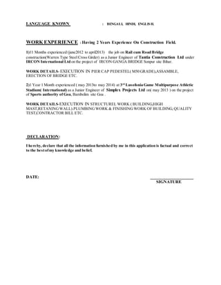 LANGUAGE KNOWN : BENGALI, HINDI, ENGLISH.
WORK EXPERIENCE : Having 2 Years Experience On Construction Field.
1)11 Months experienced (june2012 to april2013) the job on Rail cum Road Bridge
construction(Warren Type Steel Cross Girder) as a Junior Engineer of Tantia Construction Ltd under
IRCON International Ltd on the project of IRCON GANGA BRIDGE Sonpur site Bihar.
WORK DETAILS- EXECUTION IN PIER CAP PEDESTEL( M50 GRADE),ASSAMBLE,
ERECTION OF BRIDGE ETC.
2)1 Year 1 Month experienced ( may 2013to may 2014) at 3rd
Lusofonia Game Multipurpose Athletic
Stadium( International) as a Junior Engineer of Simplex Projects Ltd on( may 2013 ) on the project
of Sports authority of Goa, Bambolim site Goa .
WORK DETAILS-EXECUTION IN STRUCTUREL WORK ( BUILDING,HIGH
MAST,RETANINGWALL).PLUMBINGWORK & FINISHINGWORK OF BUILDING, QUALITY
TEST,CONTRACTOR BILL ETC.
DECLARATION:
I hereby, declare that all the information furnished by me in this application is factual and correct
to the bestofmy knowledge and belief.
DATE: ____________________
SIGNATURE
 