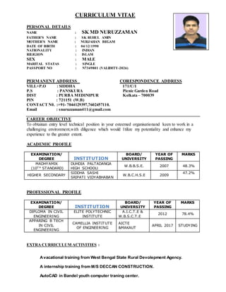 CURRICULUM VITAE
PERSONAL DETAILS
NAME : SK MD NURUZZAMAN
FATHER’S NAME : SK RUHUL AMIN
MOTHER’S NAME : NURJAHAN BEGAM
DATE OF BIRTH : 04/12/1990
NATIONALITY : INDIAN
RILIGION : ISLAM
SEX : MALE
MARITAL STATAS : SINGLE
PASSPORT NO : N7349801 (VALIDITY-2026)
PERMANENT ADDRESS CORESPONDENCE ADDRESS
VILL+P.O : SIDDHA 171/C/1
P.S : PANSKURA Picnic Garden Road
DIST : PURBA MEDINIPUR Kolkata – 700039
PIN : 721151 (W.B)
CONTACT N0. :+91- 7044129397,7602457110.
Email : snuruzzaman411@gmail.com
CAREER OBJECTIVE
To obtainan entry level technical position in your esteemed organisationand keen to work in a
challenging environment,with diligence which would 1tilize my potentiality and enhance my
experience to the greater extent.
ACADEMIC PROFILE
EXAMINATION/
DEGREE INSTITUTION
BOARD/
UNIVERSITY
YEAR OF
PASSING
MARKS
MADHYAMIK
(10T H STANDARD)
DUHDIA PALTADANGA
HIGH SCHOOLl
W.B.B.S.E. 2007 48.3%
HIGHER SECONDARY
SIDDHA SASHI
SRIPATI VIDYABHABAN
W.B.C.H.S.E 2009
47.2%
PROFESSIONAL PROFILE
EXAMINATION/
DEGREE INSTITUTION
BOARD/
UNIVERSITY
YEAR OF
PASSING
MARKS
DIPLOMA IN CIVIL
ENGINEERING
ELITE POLYTECHNIC
INSTITUTE
A.I.C.T.E &
W.B.S.C.T.E
2012 78.4%
APPARING B TECH
IN CIVIL
ENGINEERING
CAMELLIA INSTITUTE
OF ENGINEERING
AICTE
&MAKAUT
APRIL 2017 STUDYING
EXTRA CURRICULUM ACTIVITIES :
Avacational training from West Bengal State Rural Devolepment Agency.
A internship training from M/S DECCAN CONSTRUCTION.
AutoCAD in Bandel youth computer traning center.
 