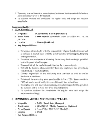  To employ new and innovative marketing tools/techniques for the growth of the business
and to explore new areas of development.
 To activities evaluate the promotional on regular basis and assign the resources
accordingly.
Employment Profile
2. EON Electric Ltd.
• Job profile : Circle Head.( Bihar & Jharkhand )
• Brand Name : EON Mobile Accessories: From 14th
March 2014. To 18th
Jan. 2016
• Location : Bihar & Jharkhand
• Key Responsibilities:
o To work as a team leader with the responsibility of growth in business as well
as increase in market share with the use of tools like area mapping, targeting
and segmentation.
o To ensure that the center is achieving the monthly business target provided
by the Regional sales Manager.
o To coordinate all the marketing activities for the center assigned.
o To build the business plan on monthly basis and implement that accordingly
with the help of marketing team.
o Directly responsible for the marketing team activities as well as conflict
resolution at the center.
o To train all the marketing team members like A.S.M. , T.M., Sales executives,
F.O.S. etc and ensure the effectiveness of the activities under them.
o To employ new and innovative marketing tools/techniques for the growth of
the business and to explore new areas of development.
o To activities evaluate the promotional on regular basis and assign the
resources accordingly.
3. LUMINIOUS MOBILE ACCESSORIES PVT. LTD.
• Job profile : Z.S.M.( Zonal Sales Manager )
• Brand Name : LUMINOUS ( Mobile Accessories Division )
• Period Served : From 9th
Dec. 2010. To 13th
March2014
• Location : EAST
• Key Responsibilities:
 