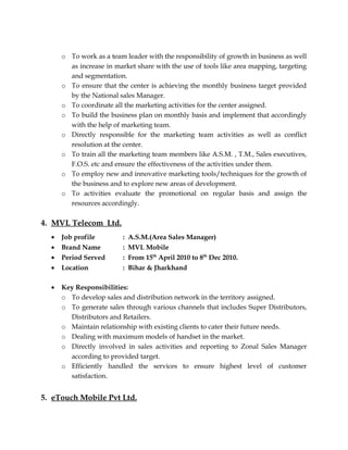 o To work as a team leader with the responsibility of growth in business as well
as increase in market share with the use of tools like area mapping, targeting
and segmentation.
o To ensure that the center is achieving the monthly business target provided
by the National sales Manager.
o To coordinate all the marketing activities for the center assigned.
o To build the business plan on monthly basis and implement that accordingly
with the help of marketing team.
o Directly responsible for the marketing team activities as well as conflict
resolution at the center.
o To train all the marketing team members like A.S.M. , T.M., Sales executives,
F.O.S. etc and ensure the effectiveness of the activities under them.
o To employ new and innovative marketing tools/techniques for the growth of
the business and to explore new areas of development.
o To activities evaluate the promotional on regular basis and assign the
resources accordingly.
4. MVL Telecom Ltd.
• Job profile : A.S.M.(Area Sales Manager)
• Brand Name : MVL Mobile
• Period Served : From 15th
April 2010 to 8th
Dec 2010.
• Location : Bihar & Jharkhand
• Key Responsibilities:
o To develop sales and distribution network in the territory assigned.
o To generate sales through various channels that includes Super Distributors,
Distributors and Retailers.
o Maintain relationship with existing clients to cater their future needs.
o Dealing with maximum models of handset in the market.
o Directly involved in sales activities and reporting to Zonal Sales Manager
according to provided target.
o Efficiently handled the services to ensure highest level of customer
satisfaction.
5. eTouch Mobile Pvt Ltd.
 