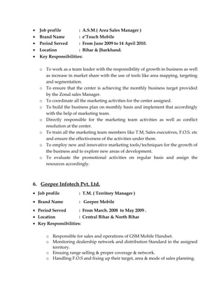 • Job profile : A.S.M.( Area Sales Manager )
• Brand Name : e’Touch Mobile
• Period Served : From June 2009 to 14 April 2010.
• Location : Bihar & Jharkhand.
• Key Responsibilities:
o To work as a team leader with the responsibility of growth in business as well
as increase in market share with the use of tools like area mapping, targeting
and segmentation.
o To ensure that the center is achieving the monthly business target provided
by the Zonal sales Manager.
o To coordinate all the marketing activities for the center assigned.
o To build the business plan on monthly basis and implement that accordingly
with the help of marketing team.
o Directly responsible for the marketing team activities as well as conflict
resolution at the center.
o To train all the marketing team members like T.M, Sales executives, F.O.S. etc
and ensure the effectiveness of the activities under them.
o To employ new and innovative marketing tools/techniques for the growth of
the business and to explore new areas of development.
o To evaluate the promotional activities on regular basis and assign the
resources accordingly.
6. Geepee Infotech Pvt. Ltd.
• Job profile : T.M. ( Territory Manager )
• Brand Name : Geepee Mobile
• Period Served : From March. 2008 to May 2009 .
• Location : Central Bihar & North Bihar
• Key Responsibilities:
o Responsible for sales and operations of GSM Mobile Handset.
o Monitoring dealership network and distribution Standard in the assigned
territory.
o Ensuing range selling & proper coverage & network.
o Handling F.O.S and fixing up their target, area & mode of sales planning.
 