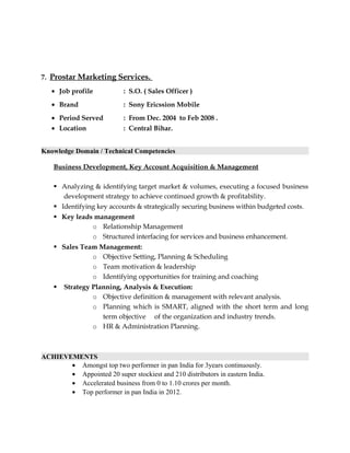 7. Prostar Marketing Services.
• Job profile : S.O. ( Sales Officer )
• Brand : Sony Ericssion Mobile
• Period Served : From Dec. 2004 to Feb 2008 .
• Location : Central Bihar.
Knowledge Domain / Technical Competencies
Business Development, Key Account Acquisition & Management
 Analyzing & identifying target market & volumes, executing a focused business
development strategy to achieve continued growth & profitability.
 Identifying key accounts & strategically securing business within budgeted costs.
 Key leads management
o Relationship Management
o Structured interfacing for services and business enhancement.
 Sales Team Management:
o Objective Setting, Planning & Scheduling
o Team motivation & leadership
o Identifying opportunities for training and coaching
 Strategy Planning, Analysis & Execution:
o Objective definition & management with relevant analysis.
o Planning which is SMART, aligned with the short term and long
term objective of the organization and industry trends.
o HR & Administration Planning.
ACHIEVEMENTS
• Amongst top two performer in pan India for 3years continuously.
• Appointed 20 super stockiest and 210 distributors in eastern India.
• Accelerated business from 0 to 1.10 crores per month.
• Top performer in pan India in 2012.
 