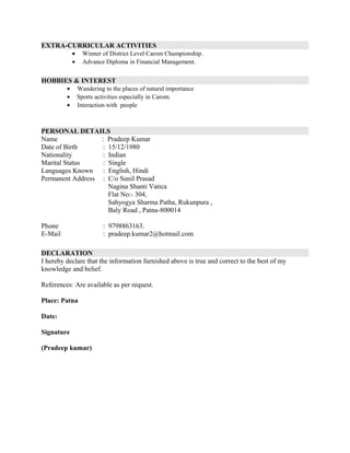 EXTRA-CURRICULAR ACTIVITIES
• Winner of District Level Carom Championship.
• Advance Diploma in Financial Management.
HOBBIES & INTEREST
• Wandering to the places of natural importance
• Sports activities especially in Carom.
• Interaction with people
PERSONAL DETAILS
Name : Pradeep Kumar
Date of Birth : 15/12/1980
Nationality : Indian
Marital Status : Single
Languages Known : English, Hindi
Permanent Address : C/o Sunil Prasad
Nagina Shanti Vatica
Flat No:- 304,
Sahyogya Sharma Patha, Rukunpura ,
Baly Road , Patna-800014
Phone : 9798863163.
E-Mail : pradeep.kumar2@hotmail.com
DECLARATION
I hereby declare that the information furnished above is true and correct to the best of my
knowledge and belief.
References: Are available as per request.
Place: Patna
Date:
Signature
(Pradeep kumar)
 