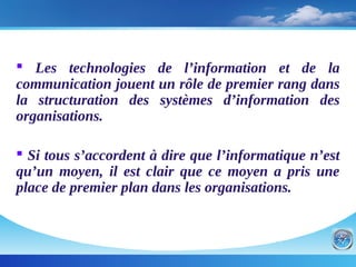  Les technologies de l’information et de la
communication jouent un rôle de premier rang dans
la structuration des systèmes d’information des
organisations.
 Si tous s’accordent à dire que l’informatique n’est
qu’un moyen, il est clair que ce moyen a pris une
place de premier plan dans les organisations.
 