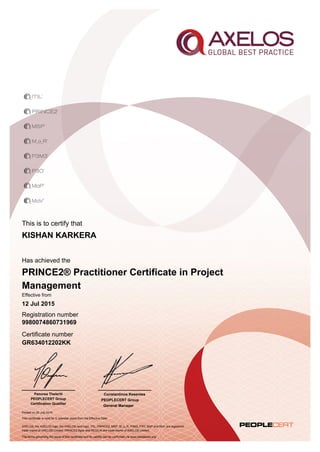 This is to certify that
Has achieved the
Effective from
Registration number
Certificate number
Printed on 29 July 2015
AXELOS, the AXELOS logo, the AXELOS swirl logo, ITIL, PRINCE2, MSP, M_o_R, P3M3, P3O, MoP and MoV are registered
trade marks of AXELOS Limited. PRINCE2 Agile and RESILIA are trade marks of AXELOS Limited.
The terms governing the issue of this certificate and its validity can be confirmed via www.peoplecert.org.
Constantinos Kesentes
PEOPLECERT Group
General Manager
KISHAN KARKERA
PRINCE2® Practitioner Certificate in Project
Management
12 Jul 2015
9980074860731969
GR634012202KK
This certificate is valid for 5 calendar years from the Effective Date
Panorea Theleriti
PEOPLECERT Group
Certification Qualifier
 