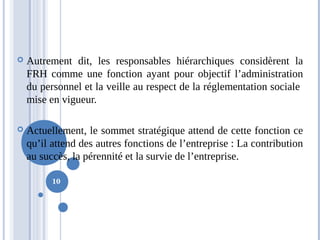 10
 Autrement dit, les responsables hiérarchiques considèrent la
FRH comme une fonction ayant pour objectif l’administration
du personnel et la veille au respect de la réglementation sociale
mise en vigueur.
 Actuellement, le sommet stratégique attend de cette fonction ce
qu’il attend des autres fonctions de l’entreprise : La contribution
au succès, la pérennité et la survie de l’entreprise.
 