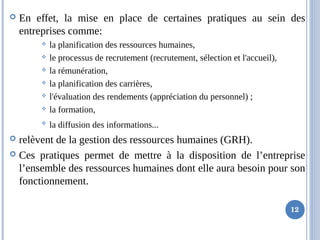  En effet, la mise en place de certaines pratiques au sein des
entreprises comme:
 la planification des ressources humaines,
 le processus de recrutement (recrutement, sélection et l'accueil),
 la rémunération,
 la planification des carrières,
 l'évaluation des rendements (appréciation du personnel) ;
 la formation,

la diffusion des informations...
 relèvent de la gestion des ressources humaines (GRH).
 Ces pratiques permet de mettre à la disposition de l’entreprise
l’ensemble des ressources humaines dont elle aura besoin pour son
fonctionnement.
12
 