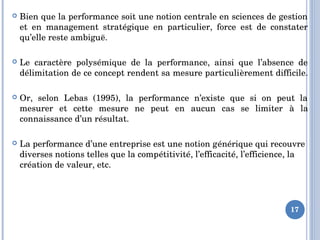  Bien que la performance soit une notion centrale en sciences de gestion 
et  en  management  stratégique  en  particulier,  force  est  de  constater 
qu’elle reste ambiguë. 
 Le  caractère  polysémique  de  la  performance,  ainsi  que  l’absence  de 
délimitation de ce concept rendent sa mesure particulièrement difficile. 
 Or,  selon  Lebas  (1995),  la  performance  n’existe  que  si  on  peut  la 
mesurer  et  cette  mesure  ne  peut  en  aucun  cas  se  limiter  à  la 
connaissance d’un résultat.
 La performance d’une entreprise est une notion générique qui recouvre 
diverses notions telles que la compétitivité, l’efficacité, l’efficience, la 
création de valeur, etc.
17
 