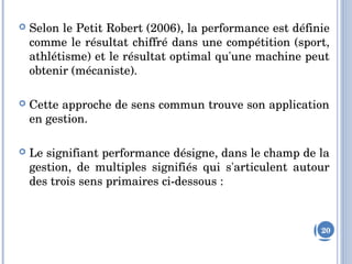  Selon le Petit Robert (2006), la performance est définie 
comme le résultat chiffré dans une compétition (sport, 
athlétisme) et le résultat optimal qu'une machine peut 
obtenir (mécaniste). 
 Cette approche de sens commun trouve son application 
en gestion. 
 Le signifiant performance désigne, dans le champ de la 
gestion,  de  multiples  signifiés  qui  s'articulent  autour 
des trois sens primaires ci­dessous :
20
 