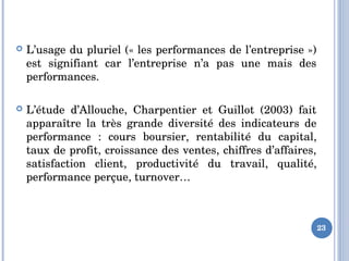  L’usage du pluriel (« les performances de l’entreprise ») 
est  signifiant  car  l’entreprise  n’a  pas  une  mais  des 
performances.
 L’étude  d’Allouche,  Charpentier  et  Guillot  (2003)  fait 
apparaître  la  très  grande  diversité  des  indicateurs  de 
performance  :  cours  boursier,  rentabilité  du  capital, 
taux de profit, croissance des ventes, chiffres d’affaires, 
satisfaction  client,  productivité  du  travail,  qualité, 
performance perçue, turnover…
23
 