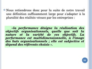  Nous  retiendrons  donc  pour  la  suite  de  notre  travail 
une définition suffisamment large pour s'adapter  à la 
pluralité des réalités vécues par les entreprises :
24
      «la  performance  désigne  la  réalisation  des «la  performance  désigne  la  réalisation  des 
objectifs  organisationnels,  quelle  que  soit  la objectifs  organisationnels,  quelle  que  soit  la 
nature  et  la  variété  de  ces  objectifs.  La nature  et  la  variété  de  ces  objectifs.  La 
performance  est  multidimensionnelle,  à  l’image performance  est  multidimensionnelle,  à  l’image 
des  buts  organisationnels  ;  elle  est  subjective  et des  buts  organisationnels  ;  elle  est  subjective  et 
dépend des référents choisis ».dépend des référents choisis ». 
 