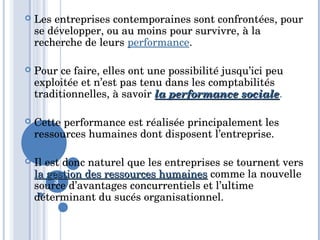 3
 Les entreprises contemporaines sont confrontées, pour 
se développer, ou au moins pour survivre, à la 
recherche de leurs performance. 
 Pour ce faire, elles ont une possibilité jusqu’ici peu 
exploitée et n’est pas tenu dans les comptabilités 
traditionnelles, à savoir la performance socialela performance sociale. 
 Cette performance est réalisée principalement les 
ressources humaines dont disposent l’entreprise. 
 Il est donc naturel que les entreprises se tournent vers 
la gestion des ressources humainesla gestion des ressources humaines comme la nouvelle 
source d’avantages concurrentiels et l’ultime 
déterminant du sucés organisationnel.
 
