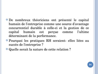  De  nombreux  théoriciens  ont  présenté  le  capital 
humain de l'entreprise comme une source d'avantage 
concurrentiel  durable  à  celle­ci  et  la  gestion  de  ce 
capital  humain  est  perçue  comme  l'ultime 
déterminant de la performance.
 Pourquoi  les  pratiques  RH  seraient­  elles  liées  au 
succès de l'entreprise ? 
 Quelle serait la nature de cette relation ?
34
 