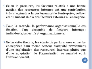  Selon  la  première,  les  facteurs  relatifs  à  une  bonne 
gestion  des  ressources  internes  ont  une  contribution 
très marginale à la performance de l'entreprise, celle­ci 
étant surtout due à des facteurs externes à l'entreprise. 
 Pour  la  seconde,  la  performance  organisationnelle  est 
fonction  d'un  ensemble  de  facteurs  internes : 
individuels, collectifs et organisationnels. 
 Selon cette théorie, les écarts de performance entre les 
entreprises  d'un  même  secteur  d'activité  proviennent 
d'une  exploitation  des  ressources  internes  plutôt  que 
d'une  adaptation  de  l'organisation  au  marché  et  à 
l'environnement.
36
 