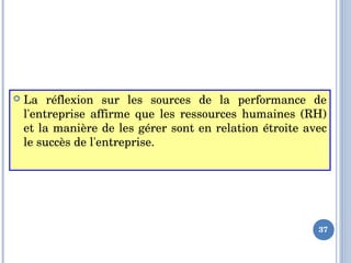  La  réflexion  sur  les  sources  de  la  performance  de 
l'entreprise  affirme  que  les  ressources  humaines  (RH) 
et la manière de les gérer sont en relation étroite avec 
le succès de l'entreprise.
37
 