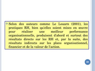  Selon  des  auteurs  comme  Le  Louarn  (2001),  les 
pratiques  RH,  bien  qu'elles  soient  mises  en  œuvre 
pour  réaliser  une  meilleur  performance 
organisationnelle,  produisent  d'abord  et  surtout  des 
résultats  directs  sur  les  RH  et,  par  la  suite,  des 
résultats  indirects  sur  les  plans  organisationnel, 
financier et de la valeur de l'action.
39
 