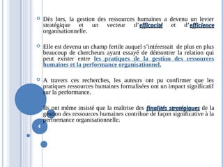  Dès lors, la gestion des ressources humaines a devenu un levier
stratégique et un vecteur d’efficacitéefficacité et d’efficienceefficience
organisationnelle.
 Elle est devenu un champ fertile auquel s’intéressait de plus en plus
beaucoup de chercheurs ayant essayé de démontrer la relation qui
peut exister entre les pratiques de la gestion des ressources
humaines et la performance organisationnel.
 A travers ces recherches, les auteurs ont pu confirmer que les
pratiques ressources humaines formalisées ont un impact significatif
sur la performance.
 Ils ont même insisté que la maîtrise des finalités stratégiquesfinalités stratégiques de la
gestion des ressources humaines contribue de façon significative à la
performance organisationnelle.
4
 