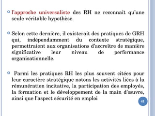 41
 l’approche  universaliste  des  RH  ne  reconnaît  qu’une 
seule véritable hypothèse. 
 Selon cette dernière, il existerait des pratiques de GRH 
qui,  indépendamment  du  contexte  stratégique, 
permettraient aux organisations d’accroître de manière 
significative  leur  niveau  de  performance 
organisationnelle.
   Parmi  les  pratiques  RH  les  plus  souvent  citées  pour 
leur caractère stratégique notons les activités liées à la 
rémunération incitative, la participation des employés, 
la formation et le développement de la main d’œuvre, 
ainsi que l’aspect sécurité en emploi
 