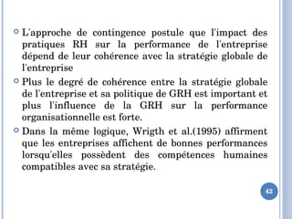 42
 L'approche  de  contingence  postule  que  l'impact  des 
pratiques  RH  sur  la  performance  de  l'entreprise 
dépend de leur cohérence avec la stratégie globale de 
l'entreprise 
 Plus  le  degré  de  cohérence  entre  la  stratégie  globale 
de l'entreprise et sa politique de GRH est important et 
plus  l'influence  de  la  GRH  sur  la  performance 
organisationnelle est forte. 
 Dans la même logique, Wrigth et al.(1995) affirment 
que les entreprises affichent de bonnes performances 
lorsqu'elles  possèdent  des  compétences  humaines 
compatibles avec sa stratégie. 
 
