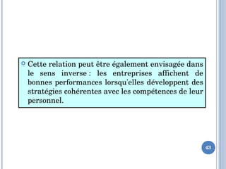  Cette relation peut être également envisagée dans 
le  sens  inverse :  les  entreprises  affichent  de 
bonnes performances lorsqu'elles développent des 
stratégies cohérentes avec les compétences de leur 
personnel. 
43
 