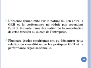  L'absence d'unanimité sur la nature du lien entre la 
GRH  et  la  performance  ne  réduit  pas  cependant 
l'utilité évidente d'une évaluation de la contribution 
de cette fonction au succès de l'entreprise. 
 Plusieurs études empiriques ont pu démontrer cette 
relation  de  causalité  entre  les  pratiques  GRH  et  la 
performance organisationnelle. 
44
 