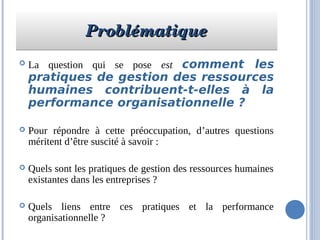 ProblématiqueProblématiqueProblématiqueProblématique
 La question qui se pose est comment les
pratiques de gestion des ressources
humaines contribuent-t-elles à la
performance organisationnelle ?
 Pour répondre à cette préoccupation, d’autres questions
méritent d’être suscité à savoir :
 Quels sont les pratiques de gestion des ressources humaines
existantes dans les entreprises ?
 Quels liens entre ces pratiques et la performance
organisationnelle ?
 