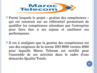  Parmi lesquels le projet « gestion des compétences » 
qui  est  construit  sur  un  référentiel  permettant  de 
qualifier  les  compétences  attendues  par  l’entreprise 
pour  faire  face  à  ses  enjeux  et  améliorer  ses 
performances. 
 Il est à souligner que la gestion des compétences est 
une des exigences de la norme ISO 9000 version 2000 
pour  laquelle  Maroc  Telecom  est  certifié  pour 
l’ensemble  de  ses  activités  dans  le  cadre  d’une 
démarche Qualité Totale.
57
 
