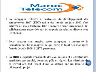  La  campagne  relative  à  l’entretien  de  développement  des 
compétences  2007  (EDC)  qui  a  été  lancée  en  juin  2007  s’est 
achevée au mois d’octobre. Elle a concerné prioritairement 3 860 
collaborateurs raccordés sur 44 emplois en relation directe avec 
les clients.
 Pour  assurer  son  succès,  cette  campagne  a  nécessité  la 
formation de 860 managers, ce qui porte le total des managers 
formés depuis 2006, à 2176 personnes.
 La DRH a exploité l’ensemble des évaluations et a effectué des 
synthèses par emploi, domaine, pôle et région. Les résultats de 
ce  travail  ont  fait  l’objet  d’une  validation  par  un  Comité  de 
pilotage du projet.
59
 