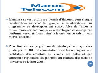  L’analyse de ces résultats a permis d’élaborer, pour chaque 
collaborateur  concerné  (ou  groupe  de  collaborateurs)  un 
programme  de  développement  susceptibles  de  l’aider  à 
mieux maîtriser son emploi et à développer davantage ses 
performances contribuant ainsi à la création de valeur pour 
Maroc Telecom.
 Pour  finaliser  ce  programme  de  développement,  qui  sera 
piloté par la DRH en concertation avec les managers, une 
restitution  des  résultats  au  niveau  des  pôles  et  des 
Directions régionales est planifiée au courant des mois de 
janvier et de février 2008. 
60
 