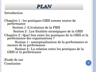 6
Introduction
Chapitre 1 : les pratiques GRH comme source de 
performance 
      Section 1 :L’évolution de la FRH
          Section 2 : Les finalités stratégiques de la GRH
Chapitre 2 : Quel lien entre les pratiques de la GRH et la 
performance des organisations ?
            Section 1 : conceptualisation de la performance et 
mesure de la performance
            Section 2 : La relation entre les pratiques de la 
GRH et la performance 
Etude de cas
Conclusion 
PLANPLANPLANPLAN
 
