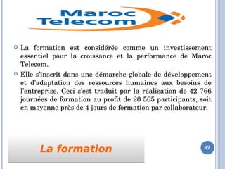 La formationLa formation
 La  formation  est  considérée  comme  un  investissement 
essentiel  pour  la  croissance  et  la  performance  de  Maroc 
Telecom. 
 Elle s’inscrit dans une démarche globale de développement 
et  d’adaptation  des  ressources  humaines  aux  besoins  de 
l’entreprise. Ceci s’est traduit par la réalisation de 42 766 
journées de formation au profit de 20 565 participants, soit 
en moyenne près de 4 jours de formation par collaborateur.
62
 