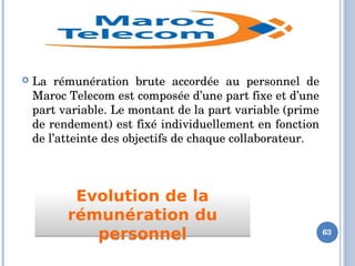 Evolution de la
rémunération du
personnel
Evolution de la
rémunération du
personnel
 La  rémunération  brute  accordée  au  personnel  de 
Maroc Telecom est composée d’une part fixe et d’une 
part variable. Le montant de la part variable (prime 
de rendement) est fixé individuellement en fonction 
de l’atteinte des objectifs de chaque collaborateur.
63
 