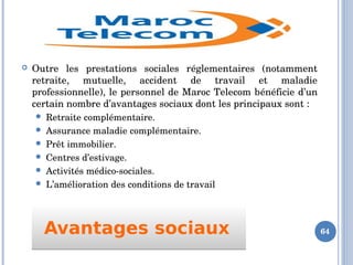 Avantages sociaux Avantages sociaux 
 Outre  les  prestations  sociales  réglementaires  (notamment 
retraite,  mutuelle,  accident  de  travail  et  maladie 
professionnelle), le personnel de Maroc Telecom bénéficie d’un 
certain nombre d’avantages sociaux dont les principaux sont :
 Retraite complémentaire. 
 Assurance maladie complémentaire. 
 Prêt immobilier. 
 Centres d’estivage. 
 Activités médico­sociales. 
 L’amélioration des conditions de travail 
64
 