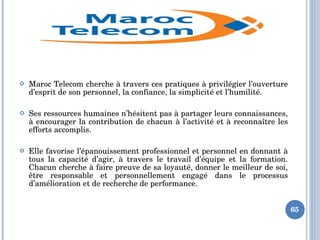  Maroc Telecom cherche à travers ces pratiques à privilégier l’ouverture 
d’esprit de son personnel, la confiance, la simplicité et l’humilité.
 Ses ressources humaines n’hésitent pas à partager leurs connaissances, 
à encourager la contribution de chacun à l’activité et à reconnaître les 
efforts accomplis.
 Elle favorise l’épanouissement professionnel et personnel en donnant à 
tous  la  capacité  d’agir,  à  travers  le  travail  d’équipe  et  la  formation. 
Chacun cherche à faire preuve de sa loyauté, donner le meilleur de soi, 
être  responsable  et  personnellement  engagé  dans  le  processus 
d’amélioration et de recherche de performance.
65
 