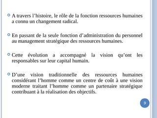  A travers l’histoire, le rôle de la fonction ressources humaines
a connu un changement radical.
 En passant de la seule fonction d’administration du personnel
au management stratégique des ressources humaines.
 Cette évolution a accompagné la vision qu’ont les
responsables sur leur capital humain.
 D’une vision traditionnelle des ressources humaines
considérant l’homme comme un centre de coût à une vision
moderne traitant l’homme comme un partenaire stratégique
contribuant à la réalisation des objectifs.
9
 
