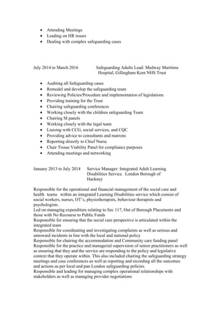 • Attending Meetings
• Leading on HR issues
• Dealing with complex safeguarding cases
July 2014 to March 2016 Safeguarding Adults Lead: Medway Maritime
Hospital, Gillingham Kent NHS Trust
• Auditing all Safeguarding cases
• Remodel and develop the safeguarding team
• Reviewing Policies/Procedure and implementation of legislations
• Providing training for the Trust
• Chairing safeguarding conferences
• Working closely with the children safeguarding Team
• Chairing SI panels
• Working closely with the legal team
• Liaising with CCG, social services, and CQC
• Providing advice to consultants and matrons
• Reporting directly to Chief Nurse
• Chair Tissue Viability Panel for compliance purposes
• Attending meetings and networking
January 2013 to July 2014 Service Manager: Integrated Adult Learning
Disabilities Service. London Borough of
Hackney
Responsible for the operational and financial management of the social care and
health teams within an integrated Learning Disabilities service which consist of
social workers, nurses, OT’s, physiotherapists, behaviour therapists and
psychologists.
Led on managing expenditure relating to Sec 117, Out of Borough Placements and
those with No Recourse to Public Funds
Responsible for ensuring that the social care perspective is articulated within the
integrated team
Responsible for coordinating and investigating complaints as well as serious and
untoward incidents in line with the local and national policy
Responsible for chairing the accommodation and Community care funding panel
Responsible for the practice and managerial supervision of senior practitioners as well
as ensuring that they and the service are responding to the policy and legislative
context that they operate within. This also included chairing the safeguarding strategy
meetings and case conferences as well as reporting and recording all the outcomes
and actions as per local and pan London safeguarding policies.
Responsible and leading for managing complex operational relationships with
stakeholders as well as managing provider negotiations
 