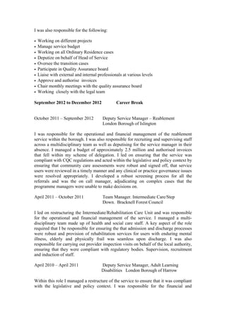 I was also responsible for the following:
• Working on different projects
• Manage service budget
• Working on all Ordinary Residence cases
• Deputize on behalf of Head of Service
• Oversee the transition cases
• Participate in Quality Assurance board
• Liaise with external and internal professionals at various levels
• Approve and authorise invoices
• Chair monthly meetings with the quality assurance board
• Working closely with the legal team
September 2012 to December 2012 Career Break
October 2011 – September 2012 Deputy Service Manager – Reablement
London Borough of Islington
I was responsible for the operational and financial management of the reablement
service within the borough. I was also responsible for recruiting and supervising staff
across a multidisciplinary team as well as deputising for the service manager in their
absence. I managed a budget of approximately 2.5 million and authorised invoices
that fell within my scheme of delegation. I led on ensuring that the service was
compliant with CQC regulations and acted within the legislative and policy context by
ensuring that community care assessments were robust and signed off, that service
users were reviewed in a timely manner and any clinical or practice governance issues
were resolved appropriately. I developed a robust screening process for all the
referrals and was the on call manager, adjudicating on complex cases that the
programme managers were unable to make decisions on.
April 2011 – October 2011 Team Manager. Intermediate Care/Step
Down. Bracknell Forest Council
I led on restructuring the Intermediate/Rehabilitation Care Unit and was responsible
for the operational and financial management of the service. I managed a multi-
disciplinary team made up of health and social care staff. A key aspect of the role
required that I be responsible for ensuring the that admission and discharge processes
were robust and provision of rehabilitation services for users with enduring mental
illness, elderly and physically frail was seamless upon discharge. I was also
responsible for carrying out provider inspection visits on behalf of the local authority,
ensuring that they were compliant with regulatory bodies. Supervision, recruitment
and induction of staff.
April 2010 – April 2011 Deputy Service Manager, Adult Learning
Disabilities London Borough of Harrow
Within this role I managed a restructure of the service to ensure that it was compliant
with the legislative and policy context. I was responsible for the financial and
 