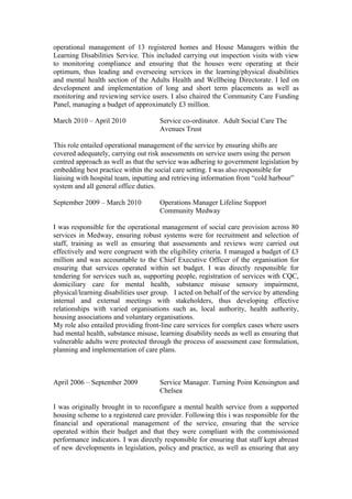 operational management of 13 registered homes and House Managers within the
Learning Disabilities Service. This included carrying out inspection visits with view
to monitoring compliance and ensuring that the houses were operating at their
optimum, thus leading and overseeing services in the learning/physical disabilities
and mental health section of the Adults Health and Wellbeing Directorate. I led on
development and implementation of long and short term placements as well as
monitoring and reviewing service users. I also chaired the Community Care Funding
Panel, managing a budget of approximately £3 million.
March 2010 – April 2010 Service co-ordinator. Adult Social Care The
Avenues Trust
This role entailed operational management of the service by ensuring shifts are
covered adequately, carrying out risk assessments on service users using the person
centred approach as well as that the service was adhering to government legislation by
embedding best practice within the social care setting. I was also responsible for
liaising with hospital team, inputting and retrieving information from “cold harbour”
system and all general office duties.
September 2009 – March 2010 Operations Manager Lifeline Support
Community Medway
I was responsible for the operational management of social care provision across 80
services in Medway, ensuring robust systems were for recruitment and selection of
staff, training as well as ensuring that assessments and reviews were carried out
effectively and were congruent with the eligibility criteria. I managed a budget of £3
million and was accountable to the Chief Executive Officer of the organisation for
ensuring that services operated within set budget. I was directly responsible for
tendering for services such as, supporting people, registration of services with CQC,
domiciliary care for mental health, substance misuse sensory impairment,
physical/learning disabilities user group. I acted on behalf of the service by attending
internal and external meetings with stakeholders, thus developing effective
relationships with varied organisations such as, local authority, health authority,
housing associations and voluntary organisations.
My role also entailed providing front-line care services for complex cases where users
had mental health, substance misuse, learning disability needs as well as ensuring that
vulnerable adults were protected through the process of assessment case formulation,
planning and implementation of care plans.
April 2006 – September 2009 Service Manager. Turning Point Kensington and
Chelsea
I was originally brought in to reconfigure a mental health service from a supported
housing scheme to a registered care provider. Following this i was responsible for the
financial and operational management of the service, ensuring that the service
operated within their budget and that they were compliant with the commissioned
performance indicators. I was directly responsible for ensuring that staff kept abreast
of new developments in legislation, policy and practice, as well as ensuring that any
 