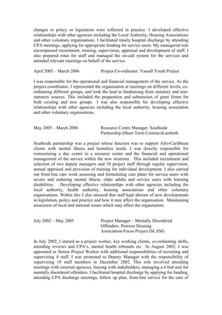 changes to policy or legislation were reflected in practice. I developed effective
relationships with other agencies including the Local Authority, Housing Associations
and other voluntary organisations. I facilitated timely hospital discharge by attending
CPA meetings, applying for appropriate funding for service users. My managerial role
encompassed recruitment, training, supervision, appraisal and development of staff. I
also prepared rotas for staff and managed the on-call system for the services and
attended relevant meetings on behalf of the service.
April 2005 – March 2006 Project Co-ordinator. Vassall Youth Project
I was responsible for the operational and financial management of the service. As the
project coordinator, I represented the organisation at meetings on different levels, co-
ordinating different groups, and took the lead in fundraising from statutory and non-
statutory sources. This included the preparation and submission of grant forms for
both existing and new groups. I was also responsible for developing effective
relationships with other agencies including the local authority, housing association
and other voluntary organisations.
May 2005 – March 2006 Resource Centre Manager. Southside
Partnership (Short Term Contract)Lambeth
Southside partnership was a project whose function was to support Afro-Caribbean
clients with mental illness and homeless needs. I was directly responsible for
restructuring a day centre to a resource centre and the financial and operational
management of the service within the new structure. This included recruitment and
selection of two deputy managers and 10 project staff through regular supervision,
annual appraisal and provision of training for individual development. I also carried
out front-line care work assessing and formulating care plans for service users with
severe and enduring mental illness, older adults and service users with learning
disabilities. Developing effective relationships with other agencies including the
local authority, health authority, housing associations and other voluntary
organisations. Within this I also ensured that staff kept abreast of new developments
in legislation, policy and practice and how it may affect the organisation. Maintaining
awareness of local and national issues which may affect the organisation.
July 2002 – May 2005 Project Manager – Mentally Disordered
Offenders. Penrose Housing
Association-Focus Project (SLAM)
In July 2002, I started as a project worker, key working clients, co-ordinating shifts,
attending reviews and CPA’s, mental health tribunals etc. In August 2002, I was
appointed as Senior Project Worker with additional responsibilities of recruiting and
supervising 4 staff. I was promoted to Deputy Manager with the responsibility of
supervising 10 staff members in December 2002. This role involved attending
meetings with external agencies, liaising with stakeholders, managing a 6 bed unit for
mentally disordered offenders. I facilitated hospital discharge by applying for funding,
attending CPA discharge meetings, follow up plan, front-line service for the care of
 